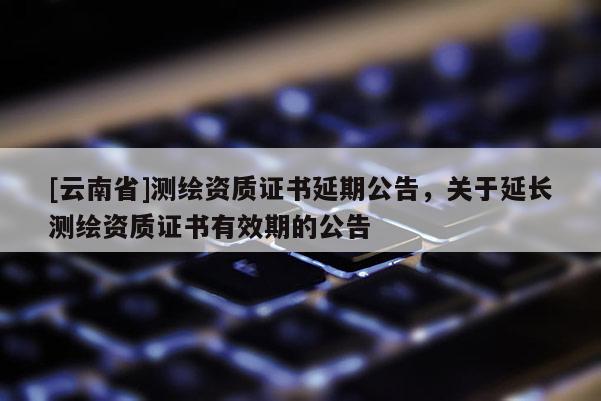 [云南省]測繪資質(zhì)證書延期公告，關(guān)于延長測繪資質(zhì)證書有效期的公告