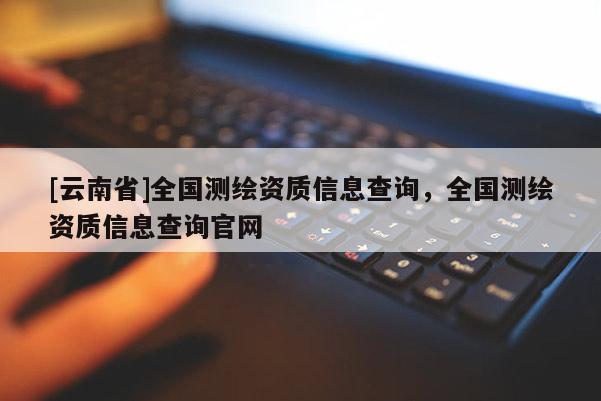 [云南省]全國測繪資質(zhì)信息查詢，全國測繪資質(zhì)信息查詢官網(wǎng)