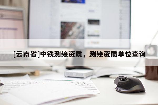 [云南省]中鐵測繪資質(zhì)，測繪資質(zhì)單位查詢