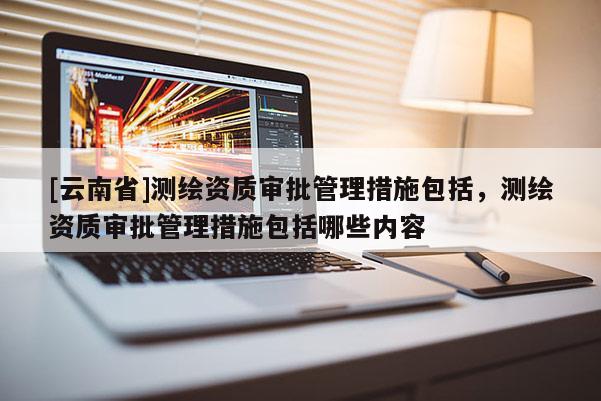 [云南省]測繪資質(zhì)審批管理措施包括，測繪資質(zhì)審批管理措施包括哪些內(nèi)容