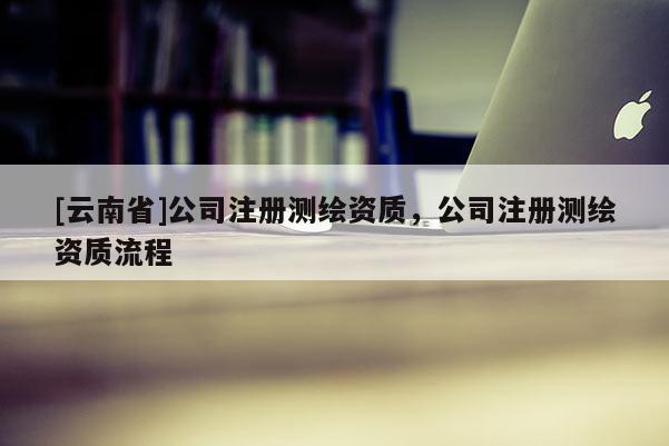 [云南省]公司注冊測繪資質(zhì)，公司注冊測繪資質(zhì)流程