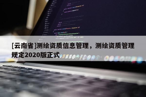 [云南省]測繪資質(zhì)信息管理，測繪資質(zhì)管理規(guī)定2020版正式