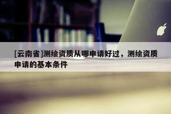[云南省]測繪資質(zhì)從哪申請好過，測繪資質(zhì)申請的基本條件