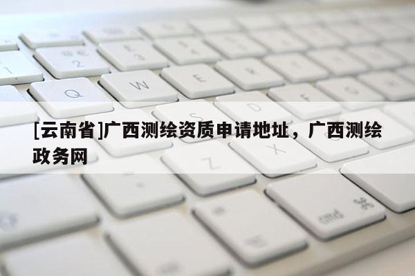[云南省]廣西測繪資質(zhì)申請地址，廣西測繪政務網(wǎng)