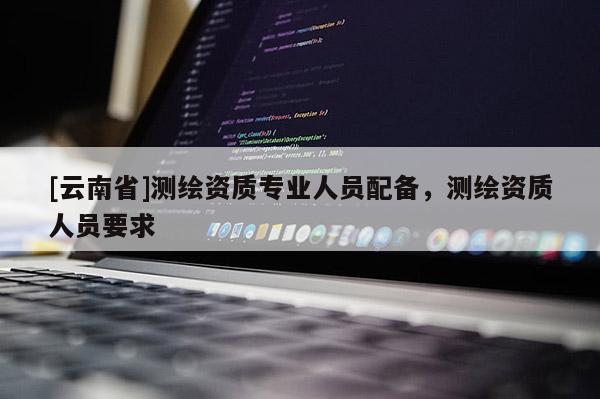 [云南省]測繪資質(zhì)專業(yè)人員配備，測繪資質(zhì)人員要求