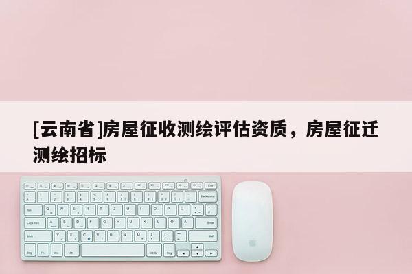 [云南省]房屋征收測繪評(píng)估資質(zhì)，房屋征遷測繪招標(biāo)