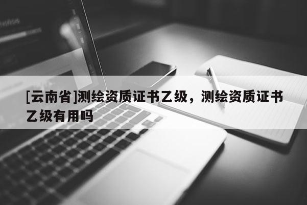 [云南省]測繪資質(zhì)證書乙級(jí)，測繪資質(zhì)證書乙級(jí)有用嗎