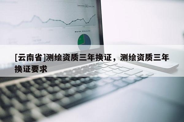 [云南省]測繪資質(zhì)三年換證，測繪資質(zhì)三年換證要求