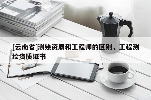[云南省]測繪資質(zhì)和工程師的區(qū)別，工程測繪資質(zhì)證書