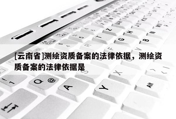 [云南省]測(cè)繪資質(zhì)備案的法律依據(jù)，測(cè)繪資質(zhì)備案的法律依據(jù)是