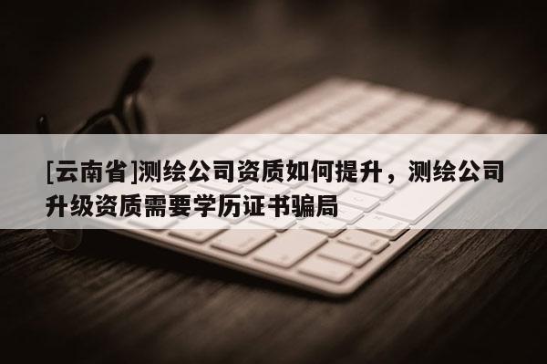 [云南省]測(cè)繪公司資質(zhì)如何提升，測(cè)繪公司升級(jí)資質(zhì)需要學(xué)歷證書(shū)騙局