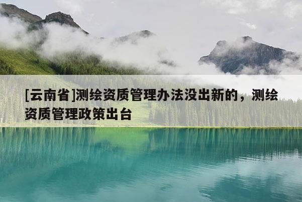 [云南省]測(cè)繪資質(zhì)管理辦法沒(méi)出新的，測(cè)繪資質(zhì)管理政策出臺(tái)
