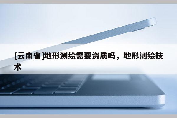 [云南省]地形測(cè)繪需要資質(zhì)嗎，地形測(cè)繪技術(shù)