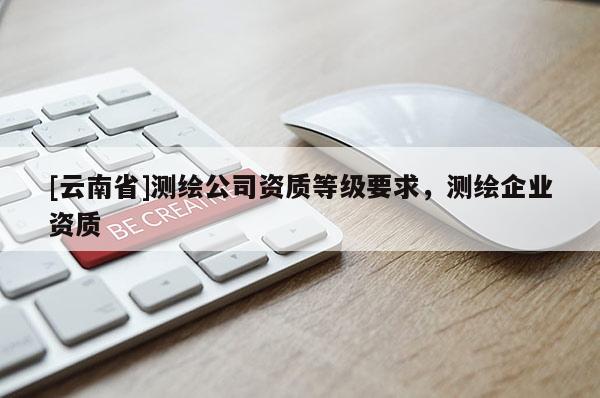 [云南省]測(cè)繪公司資質(zhì)等級(jí)要求，測(cè)繪企業(yè)資質(zhì)