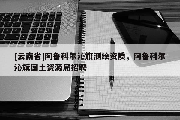 [云南省]阿魯科爾沁旗測(cè)繪資質(zhì)，阿魯科爾沁旗國(guó)土資源局招聘