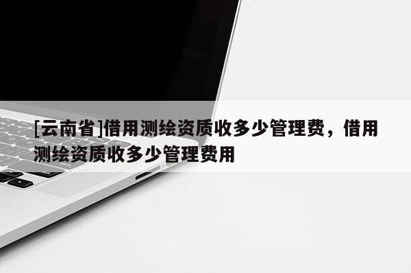[云南省]借用測繪資質收多少管理費，借用測繪資質收多少管理費用