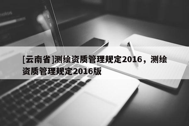 [云南省]測繪資質(zhì)管理規(guī)定2016，測繪資質(zhì)管理規(guī)定2016版