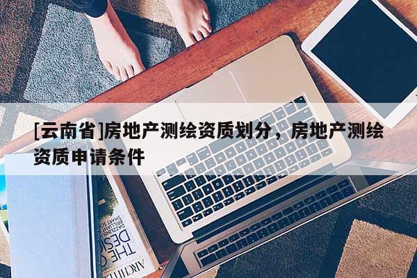 [云南省]房地產(chǎn)測繪資質(zhì)劃分，房地產(chǎn)測繪資質(zhì)申請條件