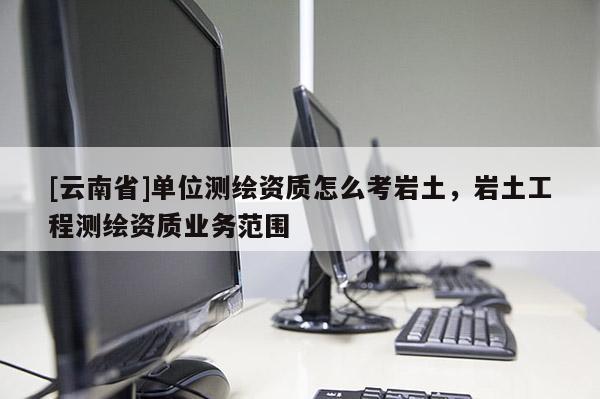 [云南省]單位測繪資質(zhì)怎么考巖土，巖土工程測繪資質(zhì)業(yè)務(wù)范圍