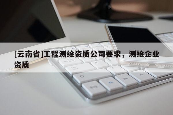 [云南省]工程測(cè)繪資質(zhì)公司要求，測(cè)繪企業(yè)資質(zhì)
