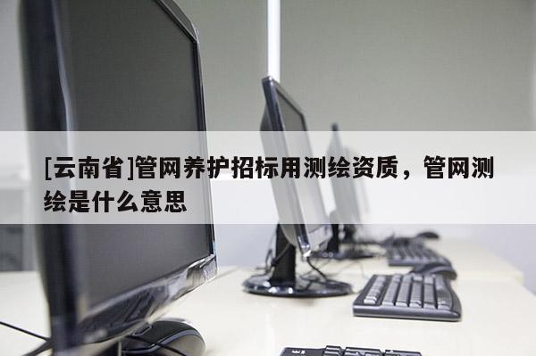 [云南省]管網(wǎng)養(yǎng)護招標用測繪資質(zhì)，管網(wǎng)測繪是什么意思