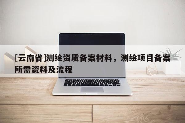 [云南省]測(cè)繪資質(zhì)備案材料，測(cè)繪項(xiàng)目備案所需資料及流程