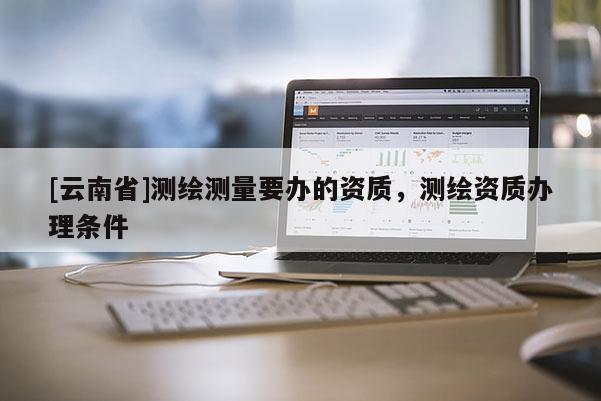 [云南省]測繪測量要辦的資質(zhì)，測繪資質(zhì)辦理條件