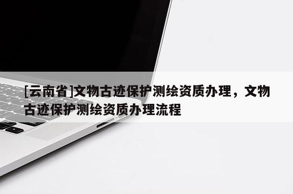 [云南省]文物古跡保護測繪資質辦理，文物古跡保護測繪資質辦理流程