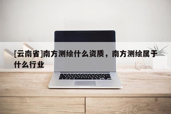 [云南省]南方測(cè)繪什么資質(zhì)，南方測(cè)繪屬于什么行業(yè)