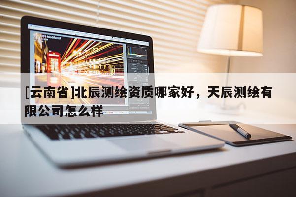 [云南省]北辰測繪資質(zhì)哪家好，天辰測繪有限公司怎么樣