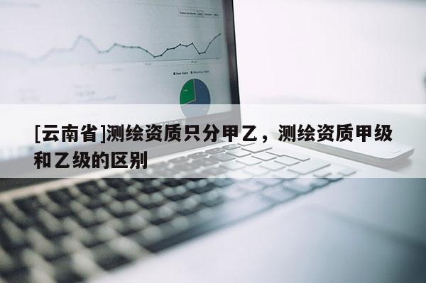 [云南省]測繪資質(zhì)只分甲乙，測繪資質(zhì)甲級(jí)和乙級(jí)的區(qū)別
