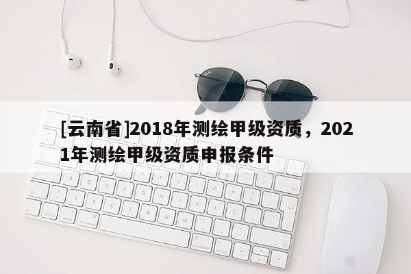 [云南省]2018年測繪甲級資質(zhì)，2021年測繪甲級資質(zhì)申報(bào)條件