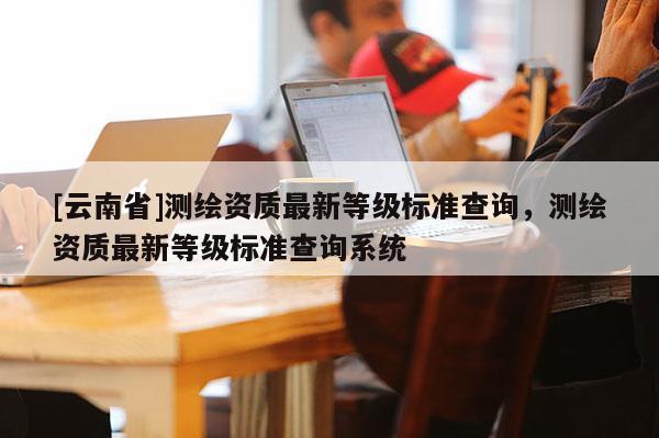 [云南省]測(cè)繪資質(zhì)最新等級(jí)標(biāo)準(zhǔn)查詢，測(cè)繪資質(zhì)最新等級(jí)標(biāo)準(zhǔn)查詢系統(tǒng)