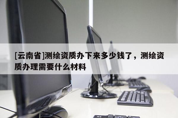 [云南省]測繪資質(zhì)辦下來多少錢了，測繪資質(zhì)辦理需要什么材料