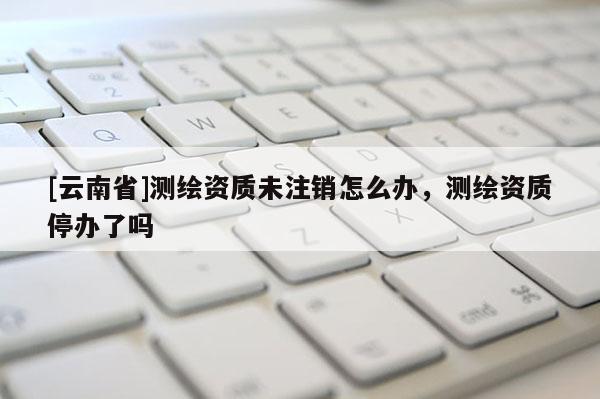 [云南省]測繪資質(zhì)未注銷怎么辦，測繪資質(zhì)停辦了嗎