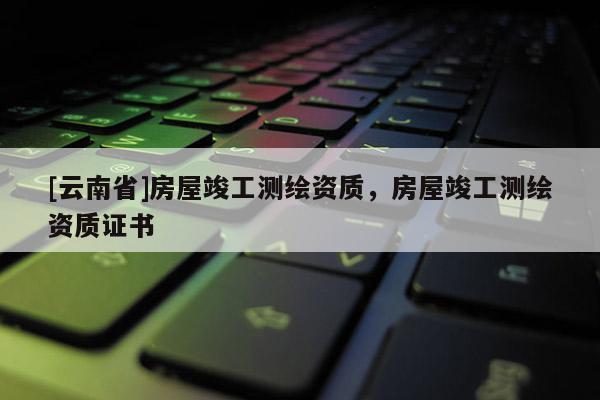 [云南省]房屋竣工測(cè)繪資質(zhì)，房屋竣工測(cè)繪資質(zhì)證書(shū)