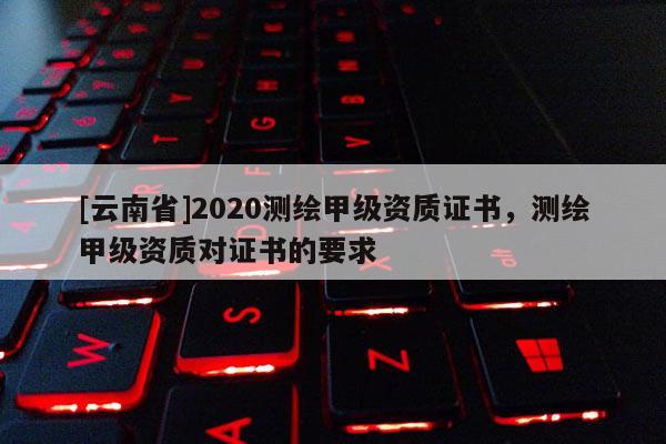 [云南省]2020測(cè)繪甲級(jí)資質(zhì)證書，測(cè)繪甲級(jí)資質(zhì)對(duì)證書的要求