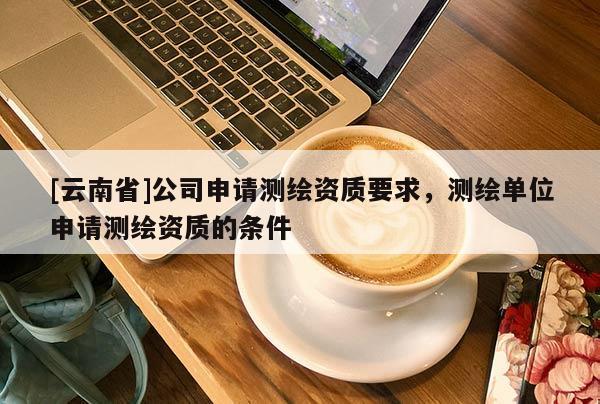 [云南省]公司申請測繪資質(zhì)要求，測繪單位申請測繪資質(zhì)的條件