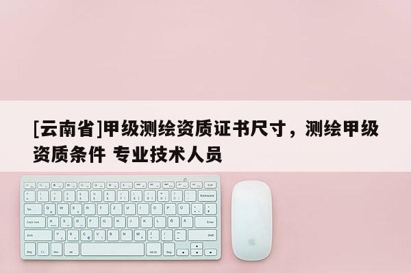 [云南省]甲級(jí)測(cè)繪資質(zhì)證書尺寸，測(cè)繪甲級(jí)資質(zhì)條件 專業(yè)技術(shù)人員