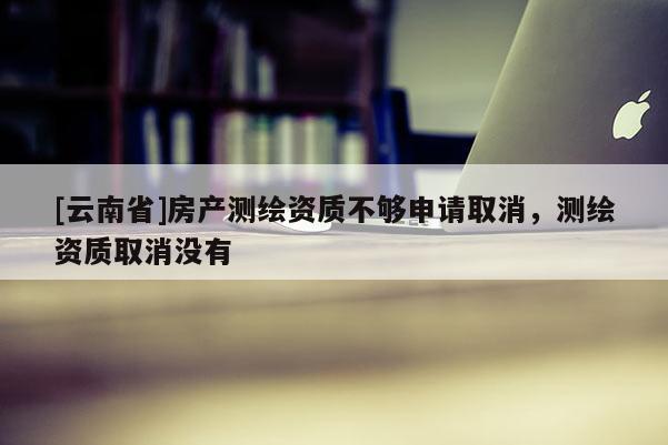 [云南省]房產(chǎn)測(cè)繪資質(zhì)不夠申請(qǐng)取消，測(cè)繪資質(zhì)取消沒有