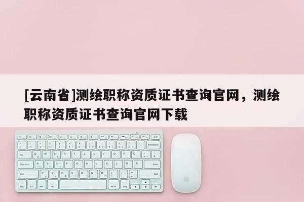 [云南省]測繪職稱資質(zhì)證書查詢官網(wǎng)，測繪職稱資質(zhì)證書查詢官網(wǎng)下載
