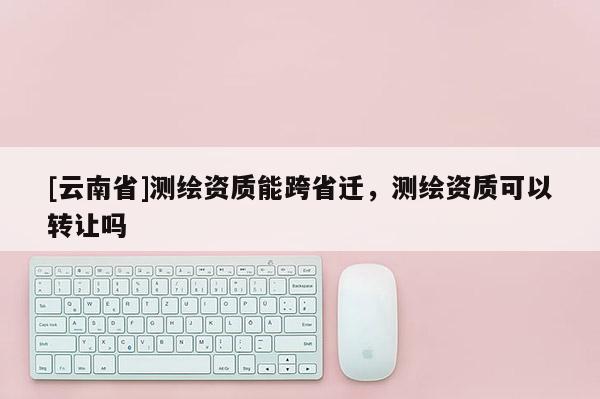[云南省]測(cè)繪資質(zhì)能跨省遷，測(cè)繪資質(zhì)可以轉(zhuǎn)讓嗎