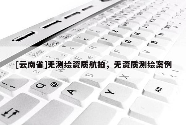 [云南省]無測繪資質(zhì)航拍，無資質(zhì)測繪案例