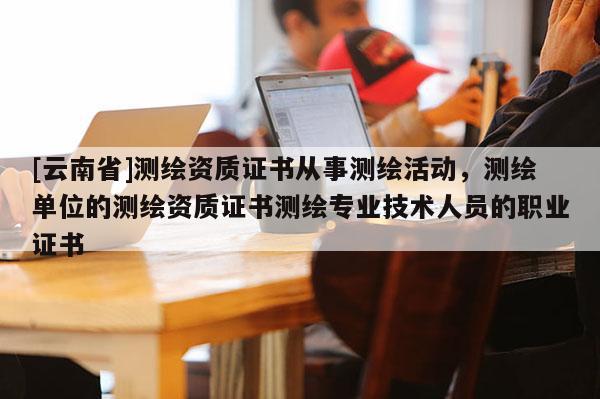 [云南省]測繪資質(zhì)證書從事測繪活動，測繪單位的測繪資質(zhì)證書測繪專業(yè)技術(shù)人員的職業(yè)證書