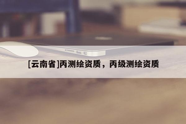[云南省]丙測(cè)繪資質(zhì)，丙級(jí)測(cè)繪資質(zhì)