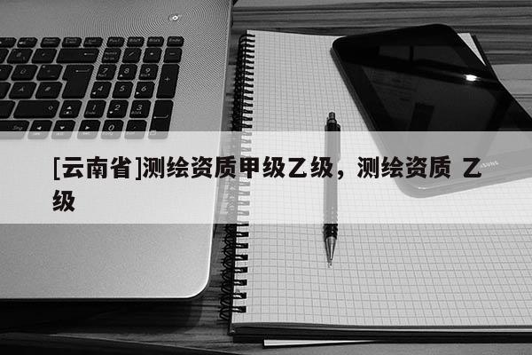 [云南省]測(cè)繪資質(zhì)甲級(jí)乙級(jí)，測(cè)繪資質(zhì) 乙級(jí)