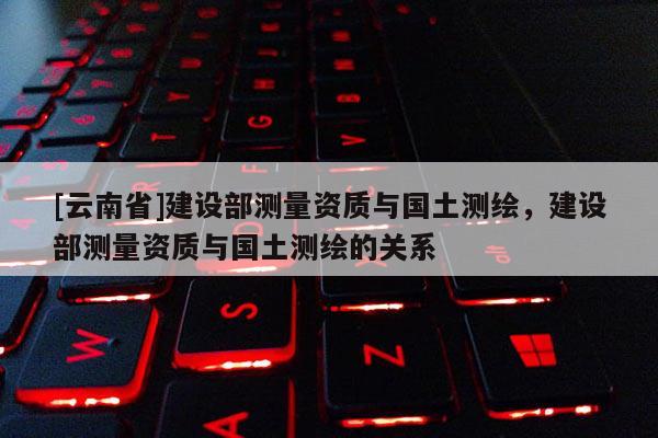 [云南省]建設部測量資質與國土測繪，建設部測量資質與國土測繪的關系