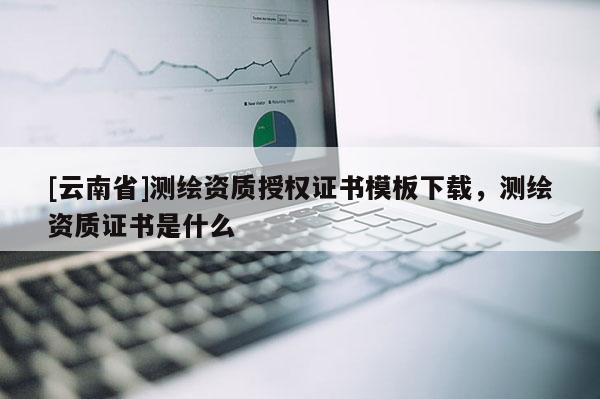 [云南省]測繪資質(zhì)授權(quán)證書模板下載，測繪資質(zhì)證書是什么