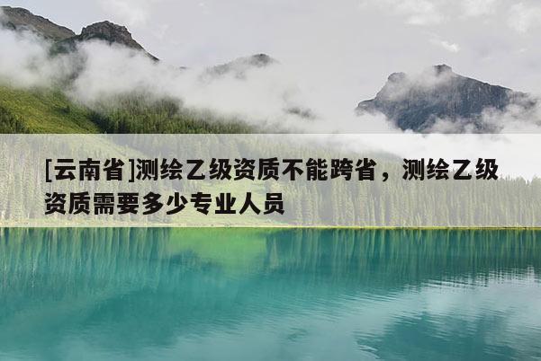 [云南省]測(cè)繪乙級(jí)資質(zhì)不能跨省，測(cè)繪乙級(jí)資質(zhì)需要多少專業(yè)人員