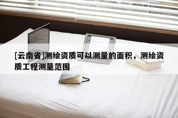 [云南省]測繪資質(zhì)可以測量的面積，測繪資質(zhì)工程測量范圍